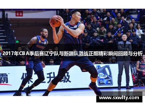 2017年CBA季后赛辽宁队与新疆队激战正酣精彩瞬间回顾与分析