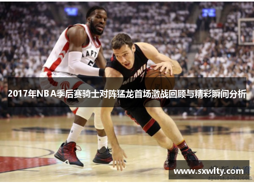 2017年NBA季后赛骑士对阵猛龙首场激战回顾与精彩瞬间分析