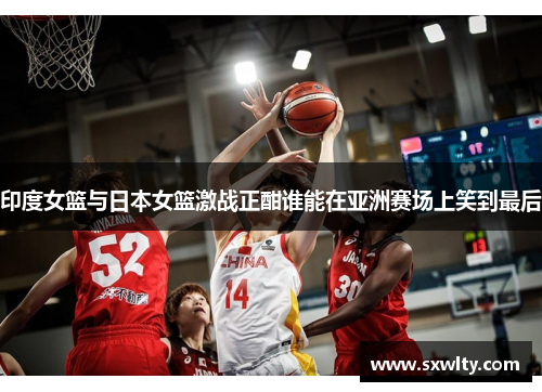 印度女篮与日本女篮激战正酣谁能在亚洲赛场上笑到最后