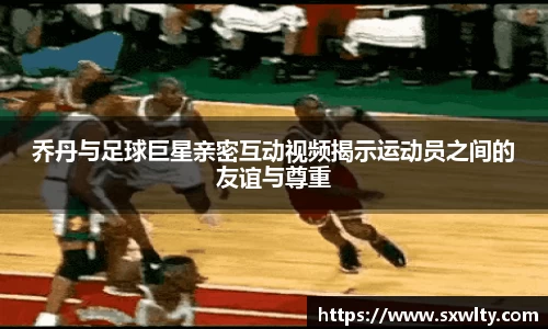 乔丹与足球巨星亲密互动视频揭示运动员之间的友谊与尊重