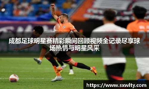 成都足球明星赛精彩瞬间回顾视频全记录尽享球场热情与明星风采