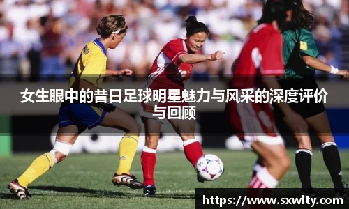 女生眼中的昔日足球明星魅力与风采的深度评价与回顾